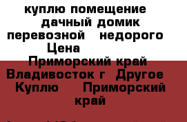 куплю помещение / дачный домик,перевозной /,недорого › Цена ­ 70 000 - Приморский край, Владивосток г. Другое » Куплю   . Приморский край